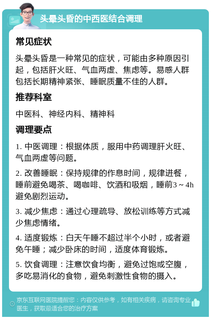 头晕头昏的中西医结合调理 常见症状 头晕头昏是一种常见的症状，可能由多种原因引起，包括肝火旺、气血两虚、焦虑等。易感人群包括长期精神紧张、睡眠质量不佳的人群。 推荐科室 中医科、神经内科、精神科 调理要点 1. 中医调理：根据体质，服用中药调理肝火旺、气血两虚等问题。 2. 改善睡眠：保持规律的作息时间，规律进餐，睡前避免喝茶、喝咖啡、饮酒和吸烟，睡前3～4h避免剧烈运动。 3. 减少焦虑：通过心理疏导、放松训练等方式减少焦虑情绪。 4. 适度锻炼：白天午睡不超过半个小时，或者避免午睡；减少卧床的时间，适度体育锻炼。 5. 饮食调理：注意饮食均衡，避免过饱或空腹，多吃易消化的食物，避免刺激性食物的摄入。