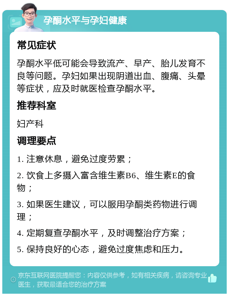 孕酮水平与孕妇健康 常见症状 孕酮水平低可能会导致流产、早产、胎儿发育不良等问题。孕妇如果出现阴道出血、腹痛、头晕等症状，应及时就医检查孕酮水平。 推荐科室 妇产科 调理要点 1. 注意休息，避免过度劳累； 2. 饮食上多摄入富含维生素B6、维生素E的食物； 3. 如果医生建议，可以服用孕酮类药物进行调理； 4. 定期复查孕酮水平，及时调整治疗方案； 5. 保持良好的心态，避免过度焦虑和压力。