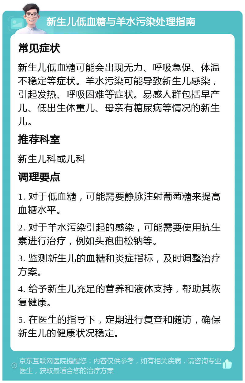 新生儿低血糖与羊水污染处理指南 常见症状 新生儿低血糖可能会出现无力、呼吸急促、体温不稳定等症状。羊水污染可能导致新生儿感染，引起发热、呼吸困难等症状。易感人群包括早产儿、低出生体重儿、母亲有糖尿病等情况的新生儿。 推荐科室 新生儿科或儿科 调理要点 1. 对于低血糖，可能需要静脉注射葡萄糖来提高血糖水平。 2. 对于羊水污染引起的感染，可能需要使用抗生素进行治疗，例如头孢曲松钠等。 3. 监测新生儿的血糖和炎症指标，及时调整治疗方案。 4. 给予新生儿充足的营养和液体支持，帮助其恢复健康。 5. 在医生的指导下，定期进行复查和随访，确保新生儿的健康状况稳定。