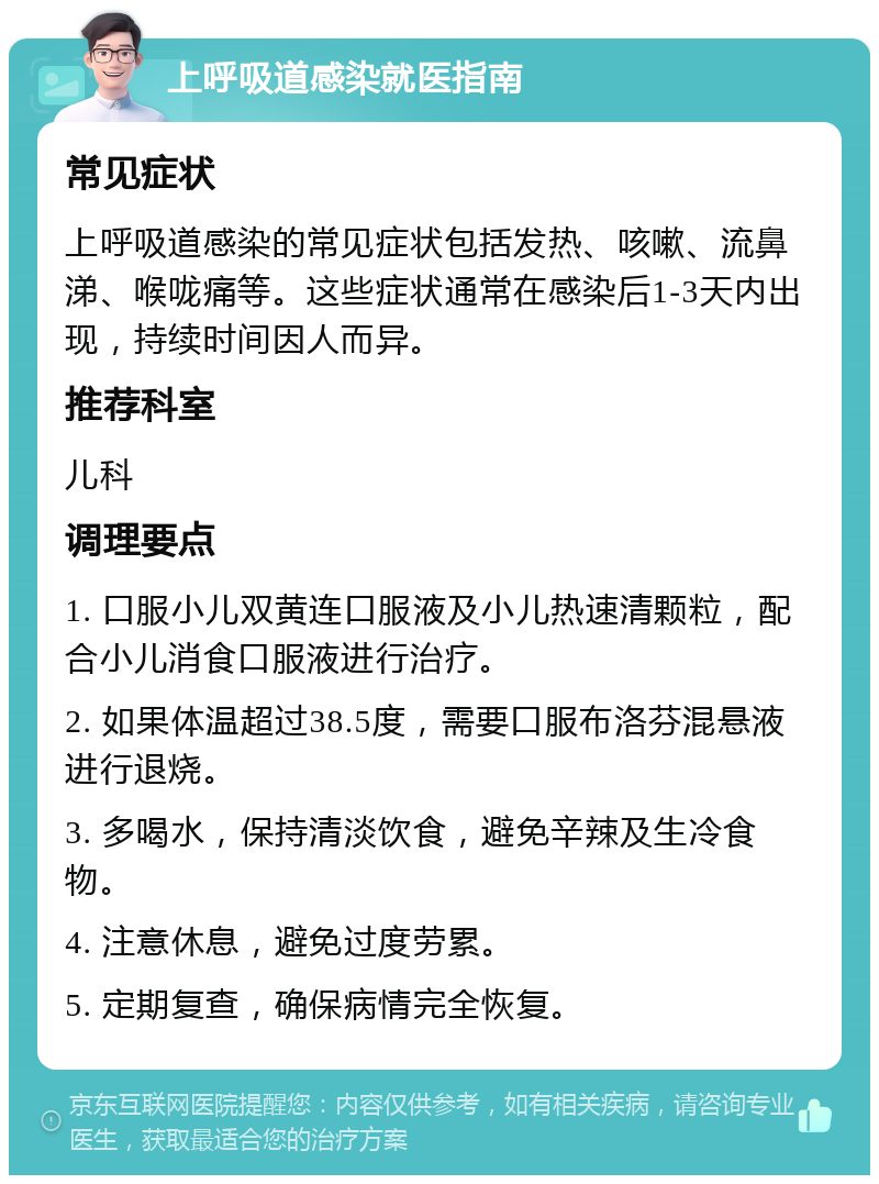 上呼吸道感染就医指南 常见症状 上呼吸道感染的常见症状包括发热、咳嗽、流鼻涕、喉咙痛等。这些症状通常在感染后1-3天内出现，持续时间因人而异。 推荐科室 儿科 调理要点 1. 口服小儿双黄连口服液及小儿热速清颗粒，配合小儿消食口服液进行治疗。 2. 如果体温超过38.5度，需要口服布洛芬混悬液进行退烧。 3. 多喝水，保持清淡饮食，避免辛辣及生冷食物。 4. 注意休息，避免过度劳累。 5. 定期复查，确保病情完全恢复。