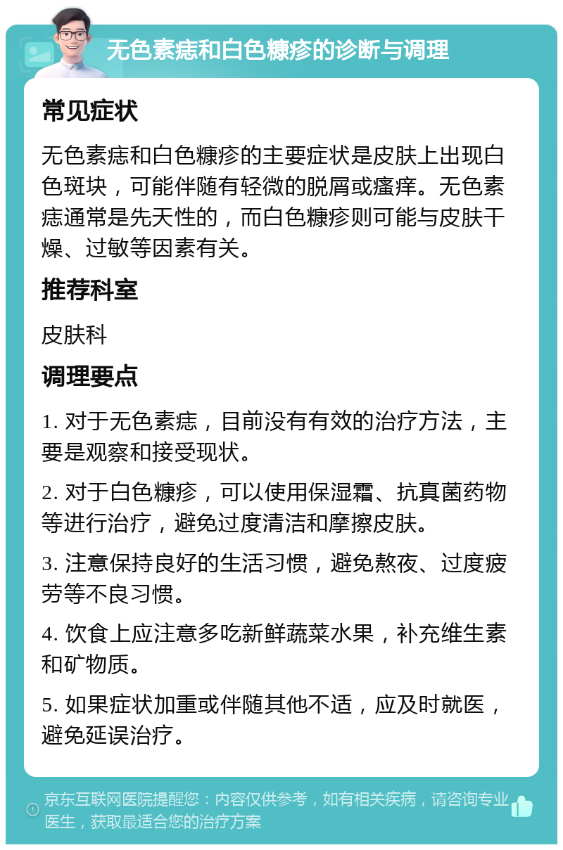 无色素痣和白色糠疹的诊断与调理 常见症状 无色素痣和白色糠疹的主要症状是皮肤上出现白色斑块，可能伴随有轻微的脱屑或瘙痒。无色素痣通常是先天性的，而白色糠疹则可能与皮肤干燥、过敏等因素有关。 推荐科室 皮肤科 调理要点 1. 对于无色素痣，目前没有有效的治疗方法，主要是观察和接受现状。 2. 对于白色糠疹，可以使用保湿霜、抗真菌药物等进行治疗，避免过度清洁和摩擦皮肤。 3. 注意保持良好的生活习惯，避免熬夜、过度疲劳等不良习惯。 4. 饮食上应注意多吃新鲜蔬菜水果，补充维生素和矿物质。 5. 如果症状加重或伴随其他不适，应及时就医，避免延误治疗。