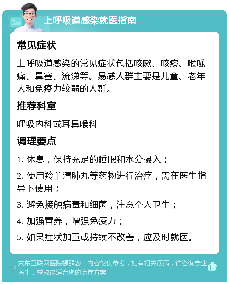 上呼吸道感染就医指南 常见症状 上呼吸道感染的常见症状包括咳嗽、咳痰、喉咙痛、鼻塞、流涕等。易感人群主要是儿童、老年人和免疫力较弱的人群。 推荐科室 呼吸内科或耳鼻喉科 调理要点 1. 休息，保持充足的睡眠和水分摄入； 2. 使用羚羊清肺丸等药物进行治疗，需在医生指导下使用； 3. 避免接触病毒和细菌，注意个人卫生； 4. 加强营养，增强免疫力； 5. 如果症状加重或持续不改善，应及时就医。