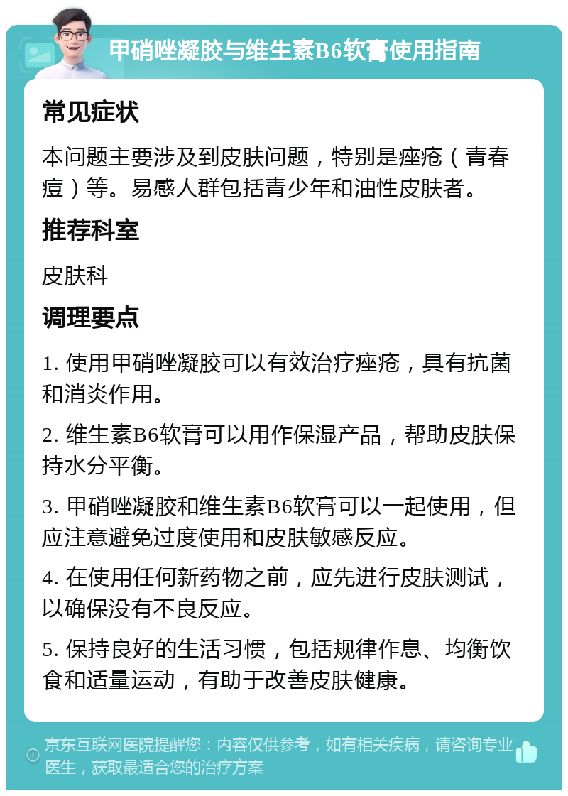 甲硝唑凝胶与维生素B6软膏使用指南 常见症状 本问题主要涉及到皮肤问题，特别是痤疮（青春痘）等。易感人群包括青少年和油性皮肤者。 推荐科室 皮肤科 调理要点 1. 使用甲硝唑凝胶可以有效治疗痤疮，具有抗菌和消炎作用。 2. 维生素B6软膏可以用作保湿产品，帮助皮肤保持水分平衡。 3. 甲硝唑凝胶和维生素B6软膏可以一起使用，但应注意避免过度使用和皮肤敏感反应。 4. 在使用任何新药物之前，应先进行皮肤测试，以确保没有不良反应。 5. 保持良好的生活习惯，包括规律作息、均衡饮食和适量运动，有助于改善皮肤健康。