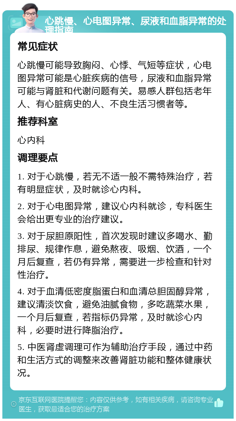 心跳慢、心电图异常、尿液和血脂异常的处理指南 常见症状 心跳慢可能导致胸闷、心悸、气短等症状，心电图异常可能是心脏疾病的信号，尿液和血脂异常可能与肾脏和代谢问题有关。易感人群包括老年人、有心脏病史的人、不良生活习惯者等。 推荐科室 心内科 调理要点 1. 对于心跳慢，若无不适一般不需特殊治疗，若有明显症状，及时就诊心内科。 2. 对于心电图异常，建议心内科就诊，专科医生会给出更专业的治疗建议。 3. 对于尿胆原阳性，首次发现时建议多喝水、勤排尿、规律作息，避免熬夜、吸烟、饮酒，一个月后复查，若仍有异常，需要进一步检查和针对性治疗。 4. 对于血清低密度脂蛋白和血清总胆固醇异常，建议清淡饮食，避免油腻食物，多吃蔬菜水果，一个月后复查，若指标仍异常，及时就诊心内科，必要时进行降脂治疗。 5. 中医肾虚调理可作为辅助治疗手段，通过中药和生活方式的调整来改善肾脏功能和整体健康状况。