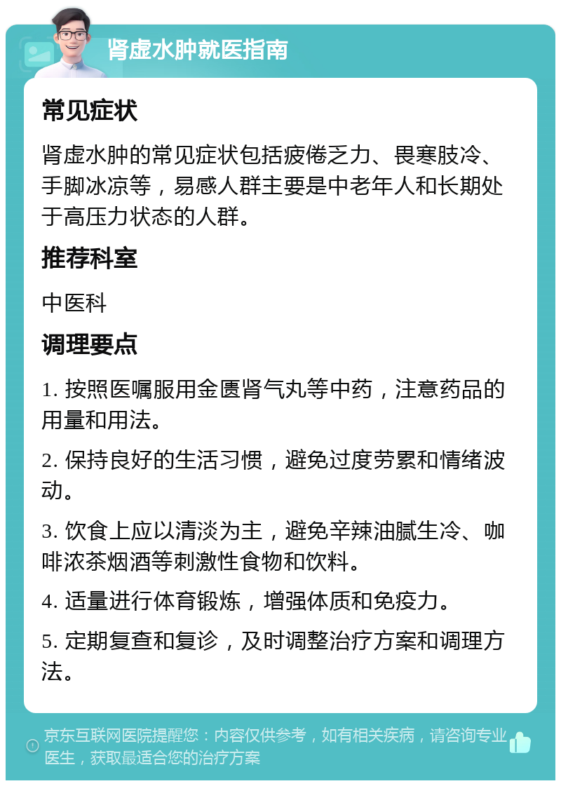 肾虚水肿就医指南 常见症状 肾虚水肿的常见症状包括疲倦乏力、畏寒肢冷、手脚冰凉等，易感人群主要是中老年人和长期处于高压力状态的人群。 推荐科室 中医科 调理要点 1. 按照医嘱服用金匮肾气丸等中药，注意药品的用量和用法。 2. 保持良好的生活习惯，避免过度劳累和情绪波动。 3. 饮食上应以清淡为主，避免辛辣油腻生冷、咖啡浓茶烟酒等刺激性食物和饮料。 4. 适量进行体育锻炼，增强体质和免疫力。 5. 定期复查和复诊，及时调整治疗方案和调理方法。