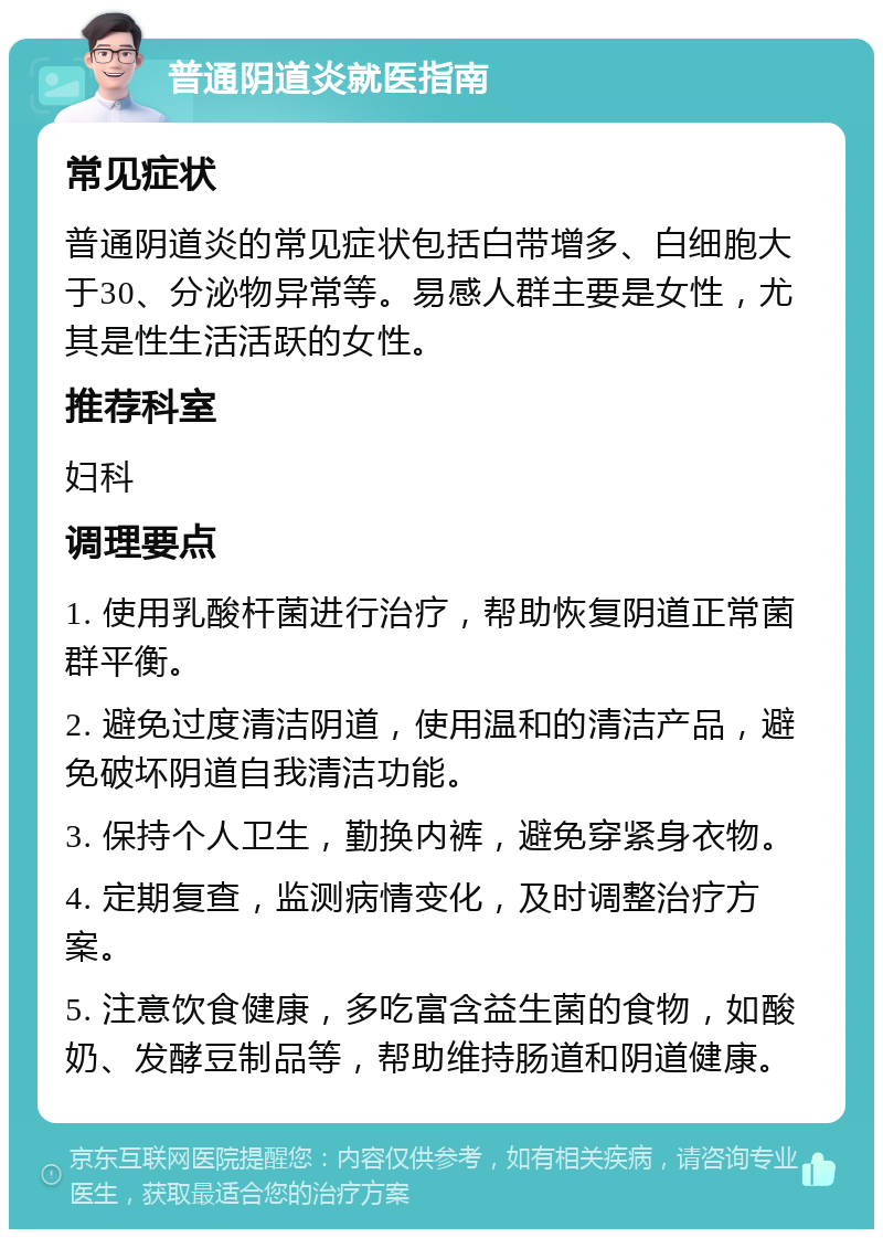 普通阴道炎就医指南 常见症状 普通阴道炎的常见症状包括白带增多、白细胞大于30、分泌物异常等。易感人群主要是女性，尤其是性生活活跃的女性。 推荐科室 妇科 调理要点 1. 使用乳酸杆菌进行治疗，帮助恢复阴道正常菌群平衡。 2. 避免过度清洁阴道，使用温和的清洁产品，避免破坏阴道自我清洁功能。 3. 保持个人卫生，勤换内裤，避免穿紧身衣物。 4. 定期复查，监测病情变化，及时调整治疗方案。 5. 注意饮食健康，多吃富含益生菌的食物，如酸奶、发酵豆制品等，帮助维持肠道和阴道健康。