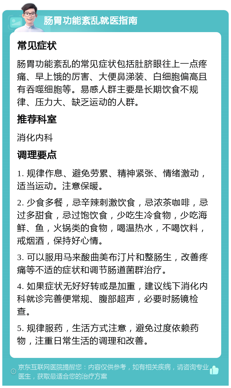 肠胃功能紊乱就医指南 常见症状 肠胃功能紊乱的常见症状包括肚脐眼往上一点疼痛、早上饿的厉害、大便鼻涕装、白细胞偏高且有吞噬细胞等。易感人群主要是长期饮食不规律、压力大、缺乏运动的人群。 推荐科室 消化内科 调理要点 1. 规律作息、避免劳累、精神紧张、情绪激动，适当运动。注意保暖。 2. 少食多餐，忌辛辣刺激饮食，忌浓茶咖啡，忌过多甜食，忌过饱饮食，少吃生冷食物，少吃海鲜、鱼，火锅类的食物，喝温热水，不喝饮料，戒烟酒，保持好心情。 3. 可以服用马来酸曲美布汀片和整肠生，改善疼痛等不适的症状和调节肠道菌群治疗。 4. 如果症状无好好转或是加重，建议线下消化内科就诊完善便常规、腹部超声，必要时肠镜检查。 5. 规律服药，生活方式注意，避免过度依赖药物，注重日常生活的调理和改善。