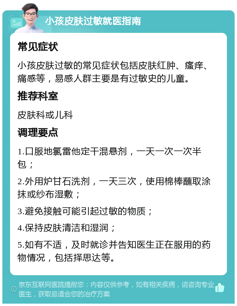 小孩皮肤过敏就医指南 常见症状 小孩皮肤过敏的常见症状包括皮肤红肿、瘙痒、痛感等，易感人群主要是有过敏史的儿童。 推荐科室 皮肤科或儿科 调理要点 1.口服地氯雷他定干混悬剂，一天一次一次半包； 2.外用炉甘石洗剂，一天三次，使用棉棒蘸取涂抹或纱布湿敷； 3.避免接触可能引起过敏的物质； 4.保持皮肤清洁和湿润； 5.如有不适，及时就诊并告知医生正在服用的药物情况，包括择思达等。