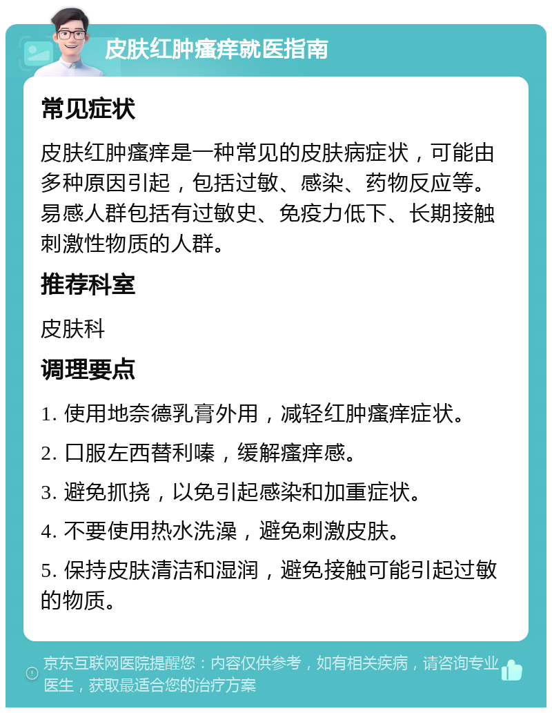 皮肤红肿瘙痒就医指南 常见症状 皮肤红肿瘙痒是一种常见的皮肤病症状，可能由多种原因引起，包括过敏、感染、药物反应等。易感人群包括有过敏史、免疫力低下、长期接触刺激性物质的人群。 推荐科室 皮肤科 调理要点 1. 使用地奈德乳膏外用，减轻红肿瘙痒症状。 2. 口服左西替利嗪，缓解瘙痒感。 3. 避免抓挠，以免引起感染和加重症状。 4. 不要使用热水洗澡，避免刺激皮肤。 5. 保持皮肤清洁和湿润，避免接触可能引起过敏的物质。