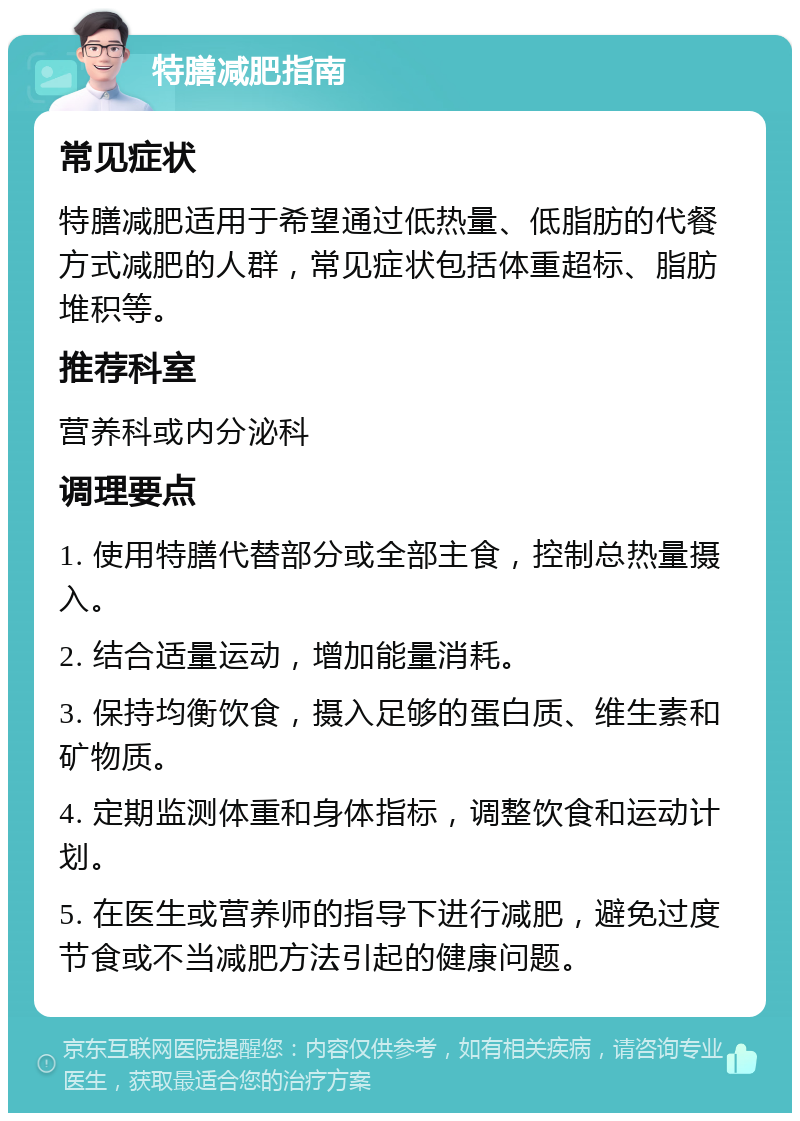 特膳减肥指南 常见症状 特膳减肥适用于希望通过低热量、低脂肪的代餐方式减肥的人群，常见症状包括体重超标、脂肪堆积等。 推荐科室 营养科或内分泌科 调理要点 1. 使用特膳代替部分或全部主食，控制总热量摄入。 2. 结合适量运动，增加能量消耗。 3. 保持均衡饮食，摄入足够的蛋白质、维生素和矿物质。 4. 定期监测体重和身体指标，调整饮食和运动计划。 5. 在医生或营养师的指导下进行减肥，避免过度节食或不当减肥方法引起的健康问题。