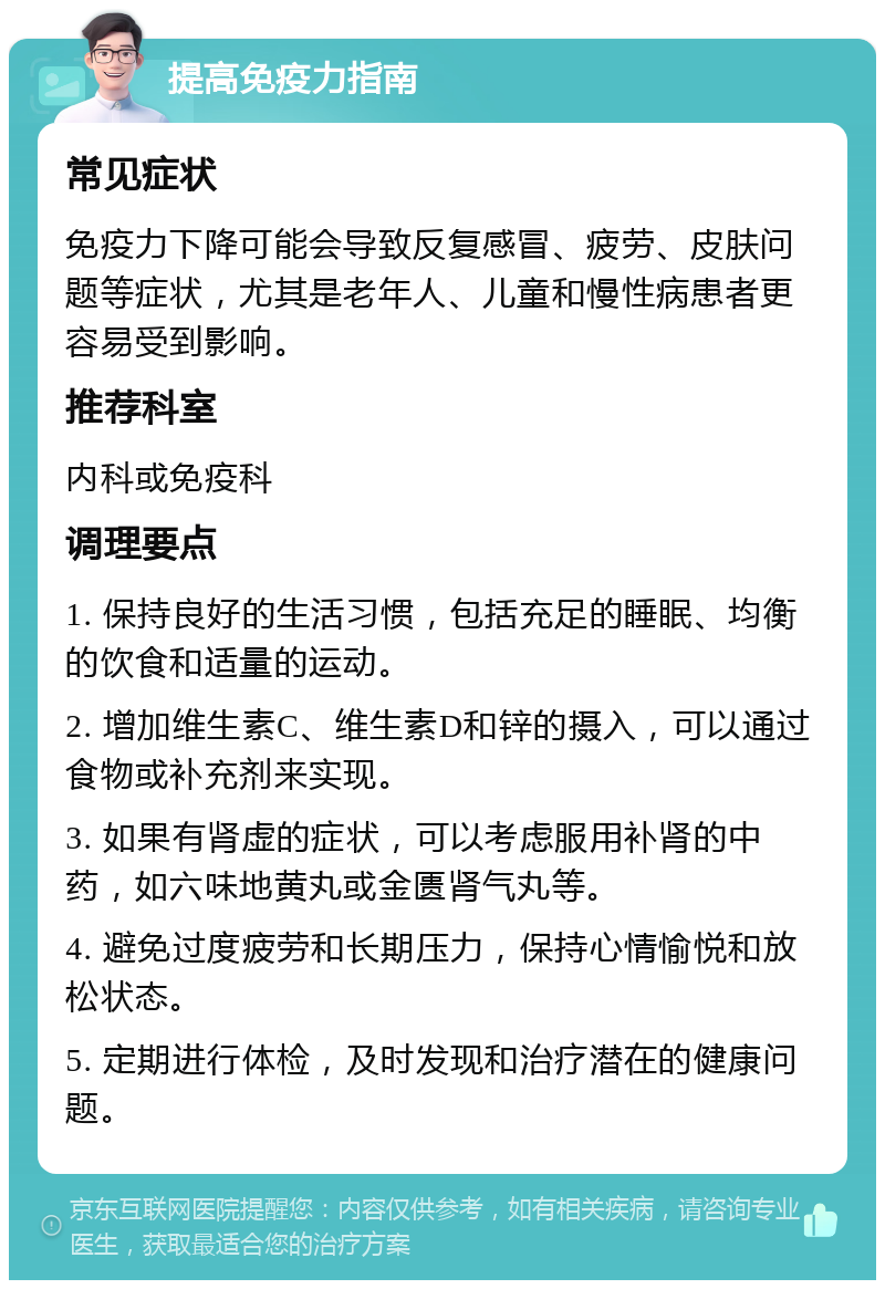 提高免疫力指南 常见症状 免疫力下降可能会导致反复感冒、疲劳、皮肤问题等症状，尤其是老年人、儿童和慢性病患者更容易受到影响。 推荐科室 内科或免疫科 调理要点 1. 保持良好的生活习惯，包括充足的睡眠、均衡的饮食和适量的运动。 2. 增加维生素C、维生素D和锌的摄入，可以通过食物或补充剂来实现。 3. 如果有肾虚的症状，可以考虑服用补肾的中药，如六味地黄丸或金匮肾气丸等。 4. 避免过度疲劳和长期压力，保持心情愉悦和放松状态。 5. 定期进行体检，及时发现和治疗潜在的健康问题。