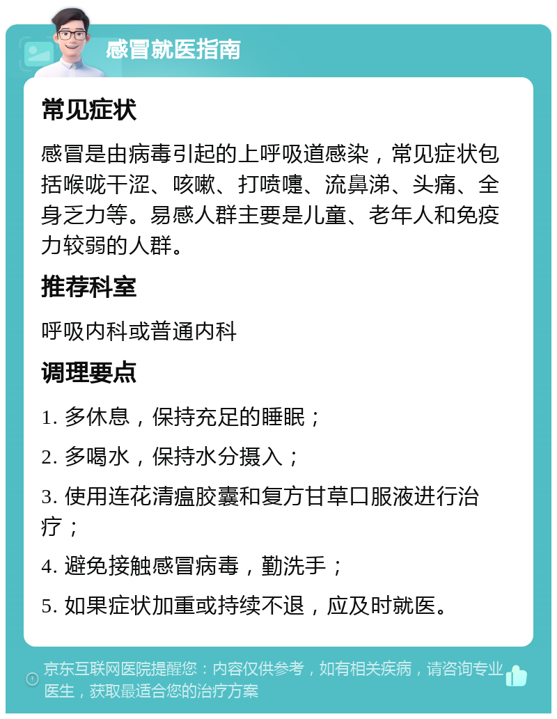 感冒就医指南 常见症状 感冒是由病毒引起的上呼吸道感染，常见症状包括喉咙干涩、咳嗽、打喷嚏、流鼻涕、头痛、全身乏力等。易感人群主要是儿童、老年人和免疫力较弱的人群。 推荐科室 呼吸内科或普通内科 调理要点 1. 多休息，保持充足的睡眠； 2. 多喝水，保持水分摄入； 3. 使用连花清瘟胶囊和复方甘草口服液进行治疗； 4. 避免接触感冒病毒，勤洗手； 5. 如果症状加重或持续不退，应及时就医。