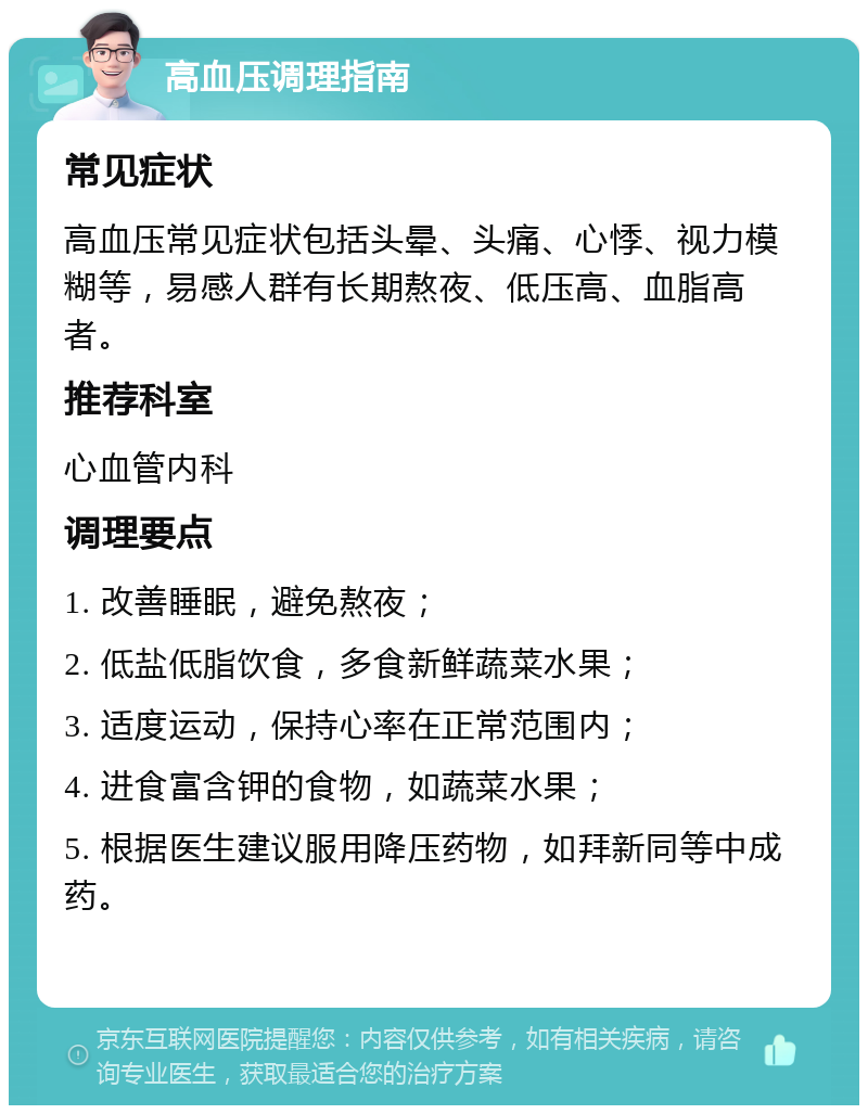 高血压调理指南 常见症状 高血压常见症状包括头晕、头痛、心悸、视力模糊等，易感人群有长期熬夜、低压高、血脂高者。 推荐科室 心血管内科 调理要点 1. 改善睡眠，避免熬夜； 2. 低盐低脂饮食，多食新鲜蔬菜水果； 3. 适度运动，保持心率在正常范围内； 4. 进食富含钾的食物，如蔬菜水果； 5. 根据医生建议服用降压药物，如拜新同等中成药。