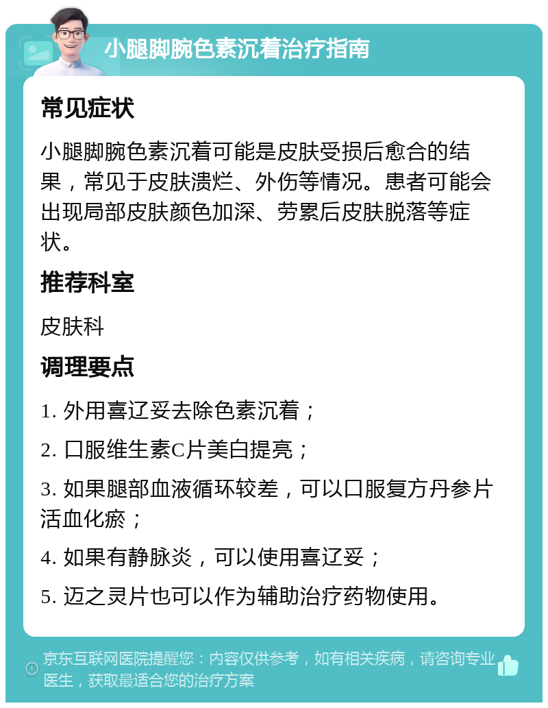 小腿脚腕色素沉着治疗指南 常见症状 小腿脚腕色素沉着可能是皮肤受损后愈合的结果，常见于皮肤溃烂、外伤等情况。患者可能会出现局部皮肤颜色加深、劳累后皮肤脱落等症状。 推荐科室 皮肤科 调理要点 1. 外用喜辽妥去除色素沉着； 2. 口服维生素C片美白提亮； 3. 如果腿部血液循环较差，可以口服复方丹参片活血化瘀； 4. 如果有静脉炎，可以使用喜辽妥； 5. 迈之灵片也可以作为辅助治疗药物使用。