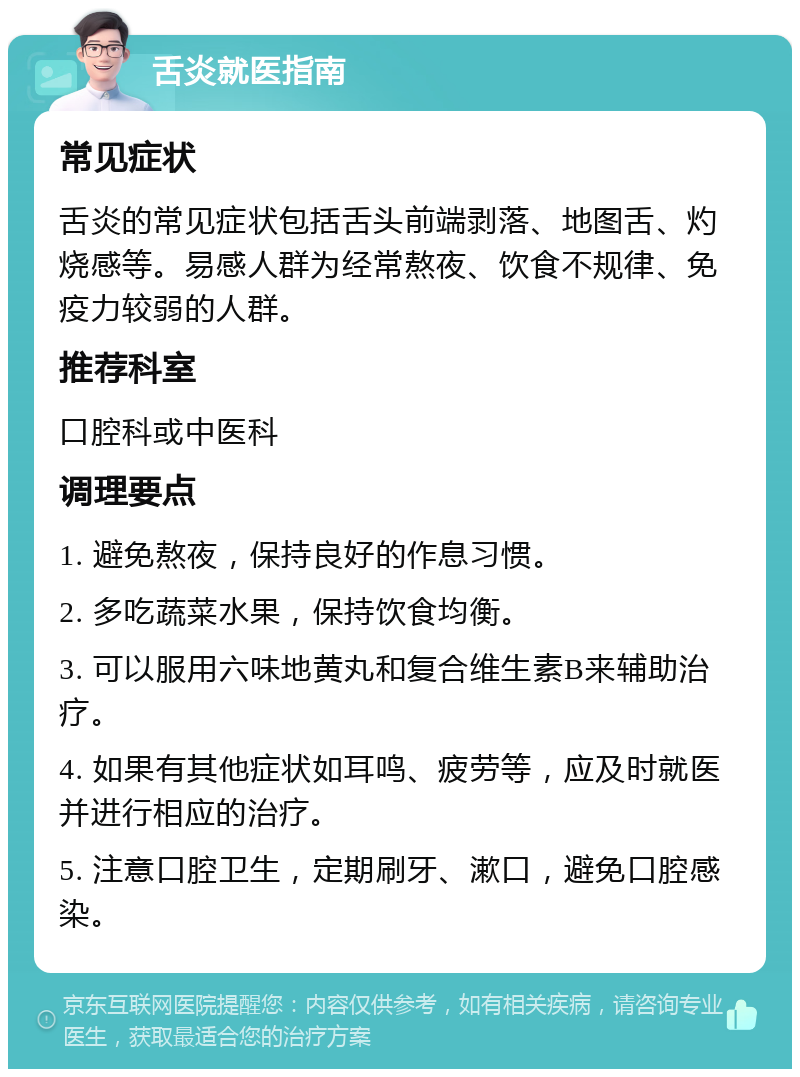 舌炎就医指南 常见症状 舌炎的常见症状包括舌头前端剥落、地图舌、灼烧感等。易感人群为经常熬夜、饮食不规律、免疫力较弱的人群。 推荐科室 口腔科或中医科 调理要点 1. 避免熬夜，保持良好的作息习惯。 2. 多吃蔬菜水果，保持饮食均衡。 3. 可以服用六味地黄丸和复合维生素B来辅助治疗。 4. 如果有其他症状如耳鸣、疲劳等，应及时就医并进行相应的治疗。 5. 注意口腔卫生，定期刷牙、漱口，避免口腔感染。