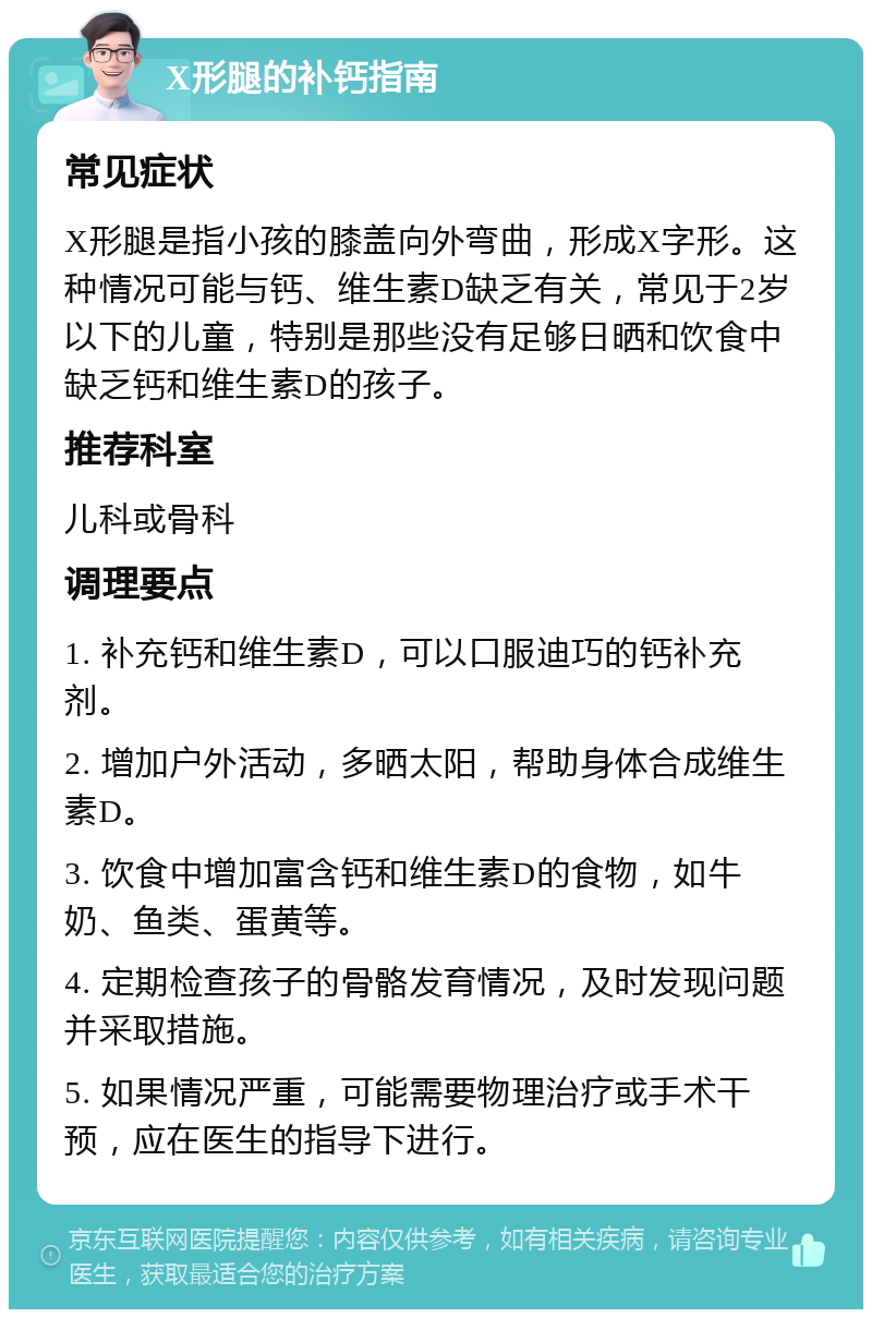 X形腿的补钙指南 常见症状 X形腿是指小孩的膝盖向外弯曲，形成X字形。这种情况可能与钙、维生素D缺乏有关，常见于2岁以下的儿童，特别是那些没有足够日晒和饮食中缺乏钙和维生素D的孩子。 推荐科室 儿科或骨科 调理要点 1. 补充钙和维生素D，可以口服迪巧的钙补充剂。 2. 增加户外活动，多晒太阳，帮助身体合成维生素D。 3. 饮食中增加富含钙和维生素D的食物，如牛奶、鱼类、蛋黄等。 4. 定期检查孩子的骨骼发育情况，及时发现问题并采取措施。 5. 如果情况严重，可能需要物理治疗或手术干预，应在医生的指导下进行。