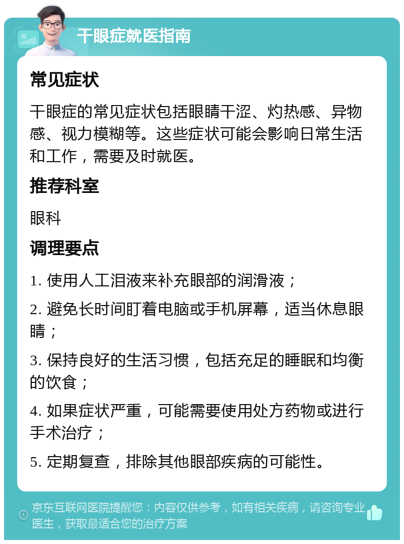 干眼症就医指南 常见症状 干眼症的常见症状包括眼睛干涩、灼热感、异物感、视力模糊等。这些症状可能会影响日常生活和工作，需要及时就医。 推荐科室 眼科 调理要点 1. 使用人工泪液来补充眼部的润滑液； 2. 避免长时间盯着电脑或手机屏幕，适当休息眼睛； 3. 保持良好的生活习惯，包括充足的睡眠和均衡的饮食； 4. 如果症状严重，可能需要使用处方药物或进行手术治疗； 5. 定期复查，排除其他眼部疾病的可能性。