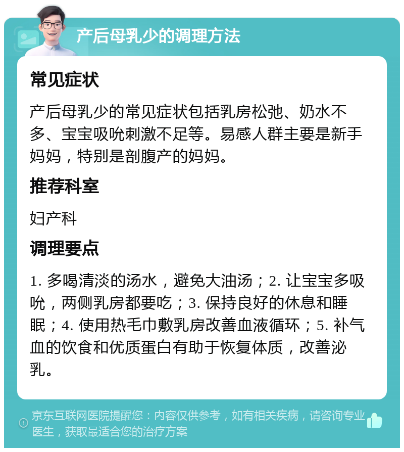 产后母乳少的调理方法 常见症状 产后母乳少的常见症状包括乳房松弛、奶水不多、宝宝吸吮刺激不足等。易感人群主要是新手妈妈，特别是剖腹产的妈妈。 推荐科室 妇产科 调理要点 1. 多喝清淡的汤水，避免大油汤；2. 让宝宝多吸吮，两侧乳房都要吃；3. 保持良好的休息和睡眠；4. 使用热毛巾敷乳房改善血液循环；5. 补气血的饮食和优质蛋白有助于恢复体质，改善泌乳。