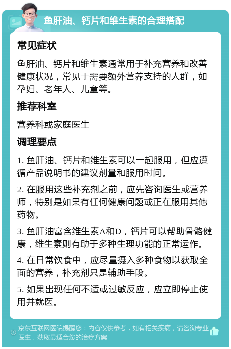 鱼肝油、钙片和维生素的合理搭配 常见症状 鱼肝油、钙片和维生素通常用于补充营养和改善健康状况，常见于需要额外营养支持的人群，如孕妇、老年人、儿童等。 推荐科室 营养科或家庭医生 调理要点 1. 鱼肝油、钙片和维生素可以一起服用，但应遵循产品说明书的建议剂量和服用时间。 2. 在服用这些补充剂之前，应先咨询医生或营养师，特别是如果有任何健康问题或正在服用其他药物。 3. 鱼肝油富含维生素A和D，钙片可以帮助骨骼健康，维生素则有助于多种生理功能的正常运作。 4. 在日常饮食中，应尽量摄入多种食物以获取全面的营养，补充剂只是辅助手段。 5. 如果出现任何不适或过敏反应，应立即停止使用并就医。