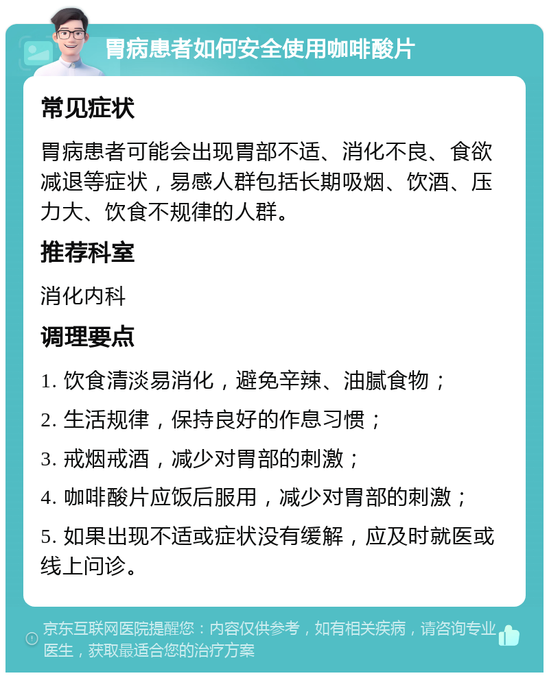 胃病患者如何安全使用咖啡酸片 常见症状 胃病患者可能会出现胃部不适、消化不良、食欲减退等症状，易感人群包括长期吸烟、饮酒、压力大、饮食不规律的人群。 推荐科室 消化内科 调理要点 1. 饮食清淡易消化，避免辛辣、油腻食物； 2. 生活规律，保持良好的作息习惯； 3. 戒烟戒酒，减少对胃部的刺激； 4. 咖啡酸片应饭后服用，减少对胃部的刺激； 5. 如果出现不适或症状没有缓解，应及时就医或线上问诊。