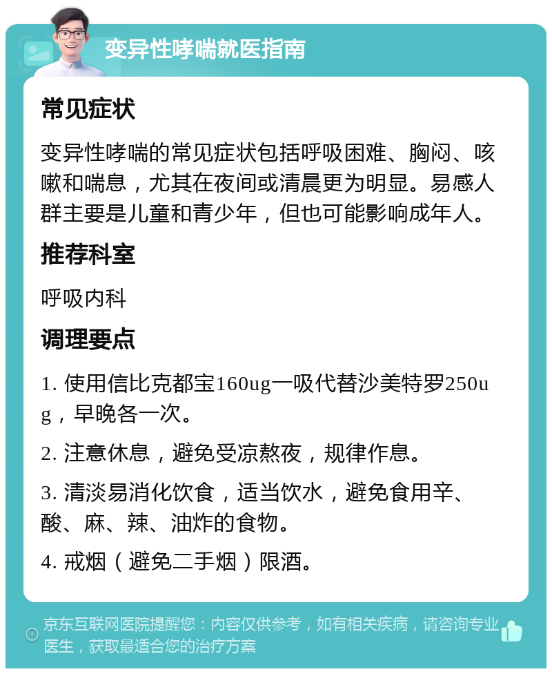 变异性哮喘就医指南 常见症状 变异性哮喘的常见症状包括呼吸困难、胸闷、咳嗽和喘息，尤其在夜间或清晨更为明显。易感人群主要是儿童和青少年，但也可能影响成年人。 推荐科室 呼吸内科 调理要点 1. 使用信比克都宝160ug一吸代替沙美特罗250ug，早晚各一次。 2. 注意休息，避免受凉熬夜，规律作息。 3. 清淡易消化饮食，适当饮水，避免食用辛、酸、麻、辣、油炸的食物。 4. 戒烟（避免二手烟）限酒。