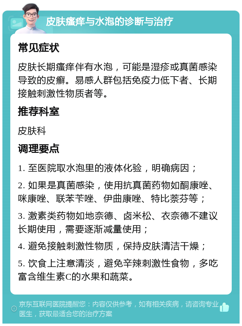 皮肤瘙痒与水泡的诊断与治疗 常见症状 皮肤长期瘙痒伴有水泡，可能是湿疹或真菌感染导致的皮癣。易感人群包括免疫力低下者、长期接触刺激性物质者等。 推荐科室 皮肤科 调理要点 1. 至医院取水泡里的液体化验，明确病因； 2. 如果是真菌感染，使用抗真菌药物如酮康唑、咪康唑、联苯苄唑、伊曲康唑、特比萘芬等； 3. 激素类药物如地奈德、卤米松、衣奈德不建议长期使用，需要逐渐减量使用； 4. 避免接触刺激性物质，保持皮肤清洁干燥； 5. 饮食上注意清淡，避免辛辣刺激性食物，多吃富含维生素C的水果和蔬菜。