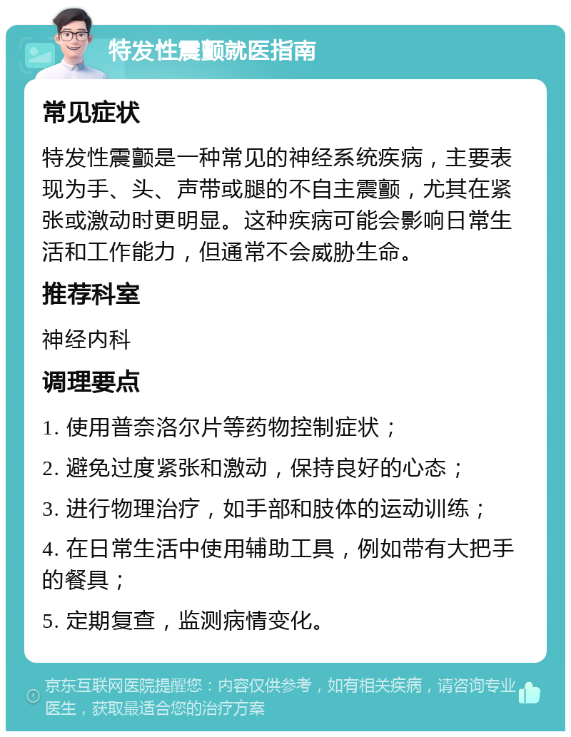 特发性震颤就医指南 常见症状 特发性震颤是一种常见的神经系统疾病，主要表现为手、头、声带或腿的不自主震颤，尤其在紧张或激动时更明显。这种疾病可能会影响日常生活和工作能力，但通常不会威胁生命。 推荐科室 神经内科 调理要点 1. 使用普奈洛尔片等药物控制症状； 2. 避免过度紧张和激动，保持良好的心态； 3. 进行物理治疗，如手部和肢体的运动训练； 4. 在日常生活中使用辅助工具，例如带有大把手的餐具； 5. 定期复查，监测病情变化。