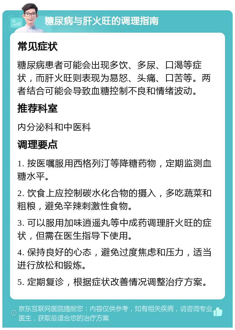 糖尿病与肝火旺的调理指南 常见症状 糖尿病患者可能会出现多饮、多尿、口渴等症状，而肝火旺则表现为易怒、头痛、口苦等。两者结合可能会导致血糖控制不良和情绪波动。 推荐科室 内分泌科和中医科 调理要点 1. 按医嘱服用西格列汀等降糖药物，定期监测血糖水平。 2. 饮食上应控制碳水化合物的摄入，多吃蔬菜和粗粮，避免辛辣刺激性食物。 3. 可以服用加味逍遥丸等中成药调理肝火旺的症状，但需在医生指导下使用。 4. 保持良好的心态，避免过度焦虑和压力，适当进行放松和锻炼。 5. 定期复诊，根据症状改善情况调整治疗方案。