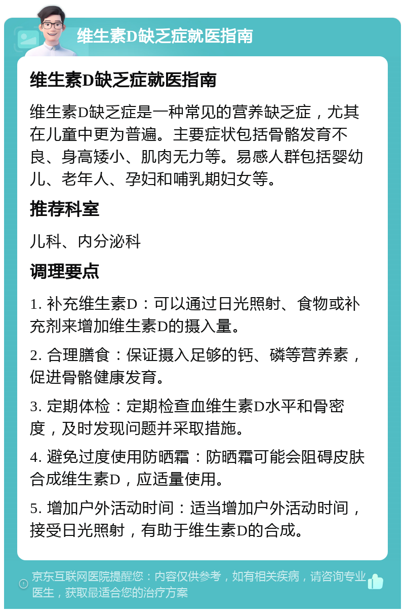 维生素D缺乏症就医指南 维生素D缺乏症就医指南 维生素D缺乏症是一种常见的营养缺乏症，尤其在儿童中更为普遍。主要症状包括骨骼发育不良、身高矮小、肌肉无力等。易感人群包括婴幼儿、老年人、孕妇和哺乳期妇女等。 推荐科室 儿科、内分泌科 调理要点 1. 补充维生素D：可以通过日光照射、食物或补充剂来增加维生素D的摄入量。 2. 合理膳食：保证摄入足够的钙、磷等营养素，促进骨骼健康发育。 3. 定期体检：定期检查血维生素D水平和骨密度，及时发现问题并采取措施。 4. 避免过度使用防晒霜：防晒霜可能会阻碍皮肤合成维生素D，应适量使用。 5. 增加户外活动时间：适当增加户外活动时间，接受日光照射，有助于维生素D的合成。