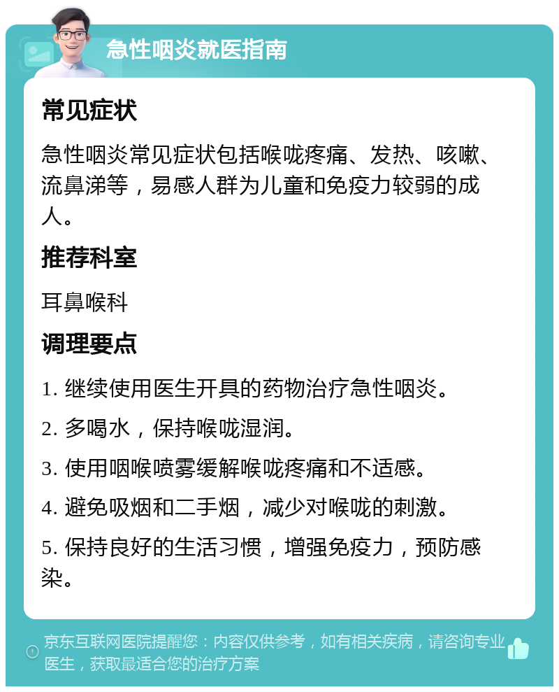 急性咽炎就医指南 常见症状 急性咽炎常见症状包括喉咙疼痛、发热、咳嗽、流鼻涕等，易感人群为儿童和免疫力较弱的成人。 推荐科室 耳鼻喉科 调理要点 1. 继续使用医生开具的药物治疗急性咽炎。 2. 多喝水，保持喉咙湿润。 3. 使用咽喉喷雾缓解喉咙疼痛和不适感。 4. 避免吸烟和二手烟，减少对喉咙的刺激。 5. 保持良好的生活习惯，增强免疫力，预防感染。