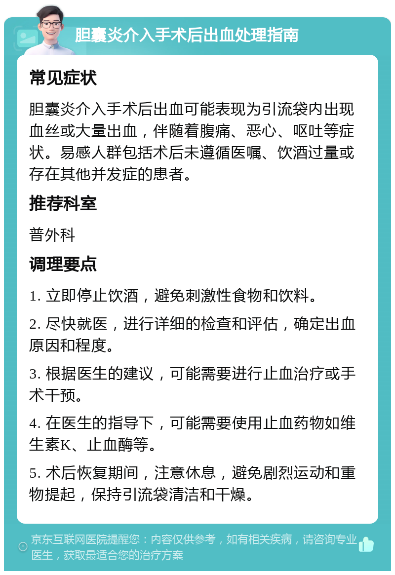 胆囊炎介入手术后出血处理指南 常见症状 胆囊炎介入手术后出血可能表现为引流袋内出现血丝或大量出血，伴随着腹痛、恶心、呕吐等症状。易感人群包括术后未遵循医嘱、饮酒过量或存在其他并发症的患者。 推荐科室 普外科 调理要点 1. 立即停止饮酒，避免刺激性食物和饮料。 2. 尽快就医，进行详细的检查和评估，确定出血原因和程度。 3. 根据医生的建议，可能需要进行止血治疗或手术干预。 4. 在医生的指导下，可能需要使用止血药物如维生素K、止血酶等。 5. 术后恢复期间，注意休息，避免剧烈运动和重物提起，保持引流袋清洁和干燥。