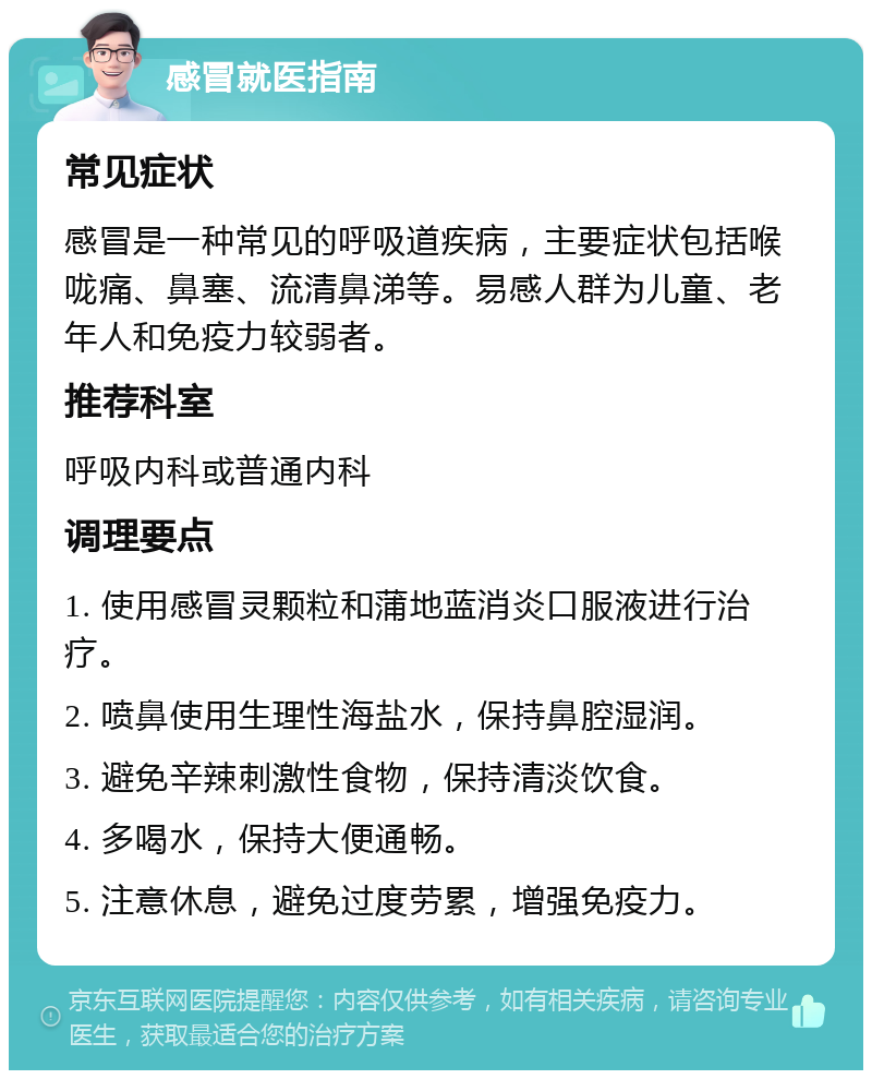 感冒就医指南 常见症状 感冒是一种常见的呼吸道疾病，主要症状包括喉咙痛、鼻塞、流清鼻涕等。易感人群为儿童、老年人和免疫力较弱者。 推荐科室 呼吸内科或普通内科 调理要点 1. 使用感冒灵颗粒和蒲地蓝消炎口服液进行治疗。 2. 喷鼻使用生理性海盐水，保持鼻腔湿润。 3. 避免辛辣刺激性食物，保持清淡饮食。 4. 多喝水，保持大便通畅。 5. 注意休息，避免过度劳累，增强免疫力。