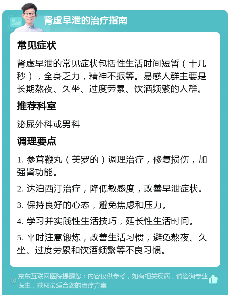 肾虚早泄的治疗指南 常见症状 肾虚早泄的常见症状包括性生活时间短暂（十几秒），全身乏力，精神不振等。易感人群主要是长期熬夜、久坐、过度劳累、饮酒频繁的人群。 推荐科室 泌尿外科或男科 调理要点 1. 参茸鞭丸（美罗的）调理治疗，修复损伤，加强肾功能。 2. 达泊西汀治疗，降低敏感度，改善早泄症状。 3. 保持良好的心态，避免焦虑和压力。 4. 学习并实践性生活技巧，延长性生活时间。 5. 平时注意锻炼，改善生活习惯，避免熬夜、久坐、过度劳累和饮酒频繁等不良习惯。