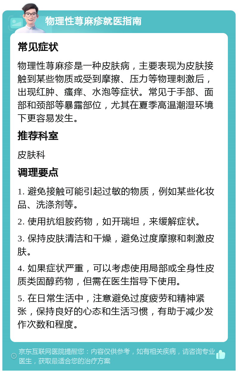 物理性荨麻疹就医指南 常见症状 物理性荨麻疹是一种皮肤病，主要表现为皮肤接触到某些物质或受到摩擦、压力等物理刺激后，出现红肿、瘙痒、水泡等症状。常见于手部、面部和颈部等暴露部位，尤其在夏季高温潮湿环境下更容易发生。 推荐科室 皮肤科 调理要点 1. 避免接触可能引起过敏的物质，例如某些化妆品、洗涤剂等。 2. 使用抗组胺药物，如开瑞坦，来缓解症状。 3. 保持皮肤清洁和干燥，避免过度摩擦和刺激皮肤。 4. 如果症状严重，可以考虑使用局部或全身性皮质类固醇药物，但需在医生指导下使用。 5. 在日常生活中，注意避免过度疲劳和精神紧张，保持良好的心态和生活习惯，有助于减少发作次数和程度。