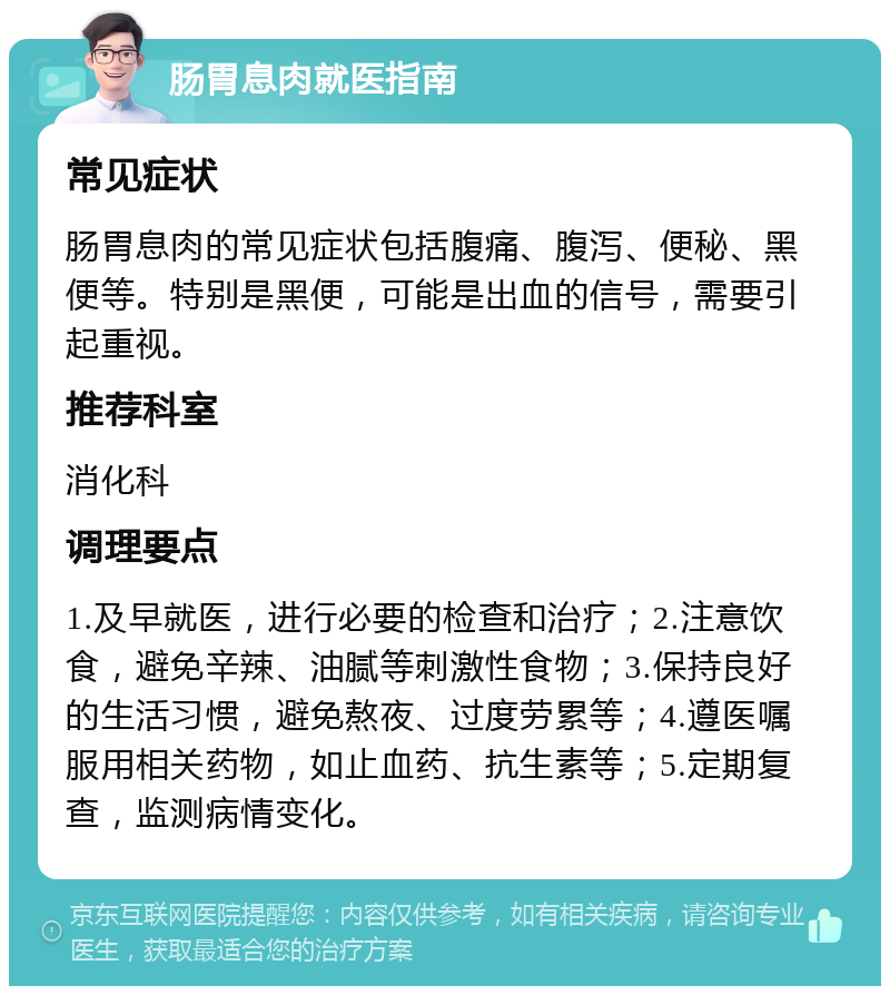 肠胃息肉就医指南 常见症状 肠胃息肉的常见症状包括腹痛、腹泻、便秘、黑便等。特别是黑便，可能是出血的信号，需要引起重视。 推荐科室 消化科 调理要点 1.及早就医，进行必要的检查和治疗；2.注意饮食，避免辛辣、油腻等刺激性食物；3.保持良好的生活习惯，避免熬夜、过度劳累等；4.遵医嘱服用相关药物，如止血药、抗生素等；5.定期复查，监测病情变化。