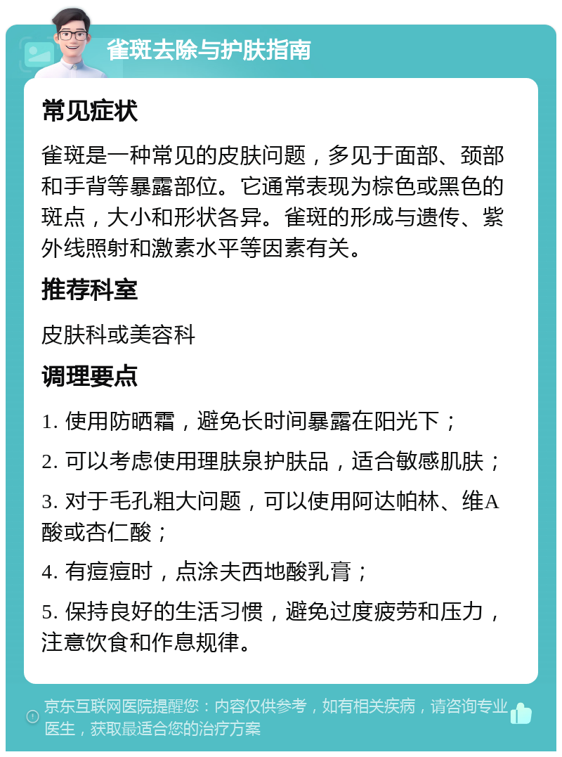 雀斑去除与护肤指南 常见症状 雀斑是一种常见的皮肤问题，多见于面部、颈部和手背等暴露部位。它通常表现为棕色或黑色的斑点，大小和形状各异。雀斑的形成与遗传、紫外线照射和激素水平等因素有关。 推荐科室 皮肤科或美容科 调理要点 1. 使用防晒霜，避免长时间暴露在阳光下； 2. 可以考虑使用理肤泉护肤品，适合敏感肌肤； 3. 对于毛孔粗大问题，可以使用阿达帕林、维A酸或杏仁酸； 4. 有痘痘时，点涂夫西地酸乳膏； 5. 保持良好的生活习惯，避免过度疲劳和压力，注意饮食和作息规律。