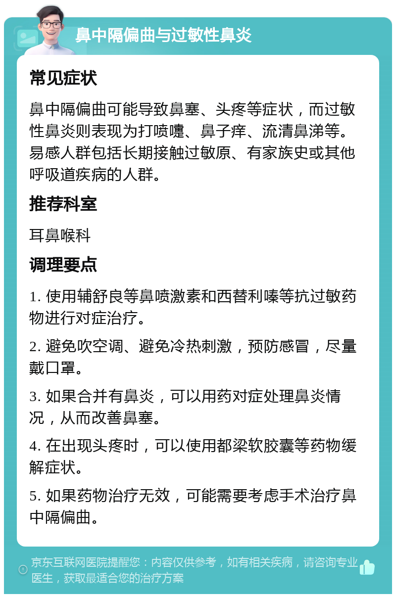 鼻中隔偏曲与过敏性鼻炎 常见症状 鼻中隔偏曲可能导致鼻塞、头疼等症状，而过敏性鼻炎则表现为打喷嚏、鼻子痒、流清鼻涕等。易感人群包括长期接触过敏原、有家族史或其他呼吸道疾病的人群。 推荐科室 耳鼻喉科 调理要点 1. 使用辅舒良等鼻喷激素和西替利嗪等抗过敏药物进行对症治疗。 2. 避免吹空调、避免冷热刺激，预防感冒，尽量戴口罩。 3. 如果合并有鼻炎，可以用药对症处理鼻炎情况，从而改善鼻塞。 4. 在出现头疼时，可以使用都梁软胶囊等药物缓解症状。 5. 如果药物治疗无效，可能需要考虑手术治疗鼻中隔偏曲。