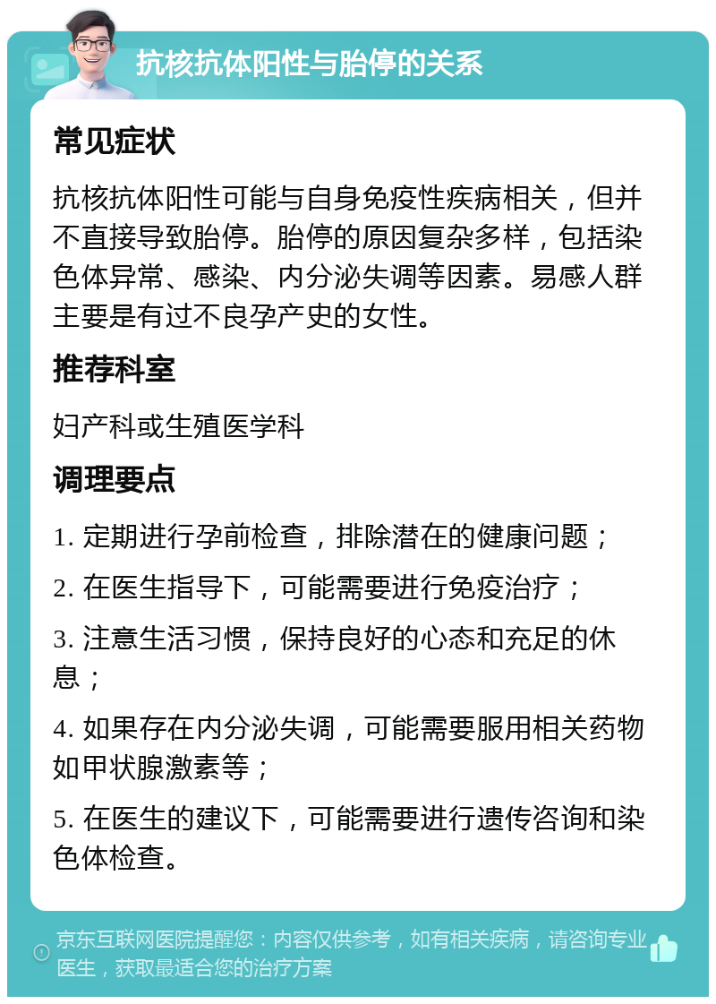 抗核抗体阳性与胎停的关系 常见症状 抗核抗体阳性可能与自身免疫性疾病相关，但并不直接导致胎停。胎停的原因复杂多样，包括染色体异常、感染、内分泌失调等因素。易感人群主要是有过不良孕产史的女性。 推荐科室 妇产科或生殖医学科 调理要点 1. 定期进行孕前检查，排除潜在的健康问题； 2. 在医生指导下，可能需要进行免疫治疗； 3. 注意生活习惯，保持良好的心态和充足的休息； 4. 如果存在内分泌失调，可能需要服用相关药物如甲状腺激素等； 5. 在医生的建议下，可能需要进行遗传咨询和染色体检查。