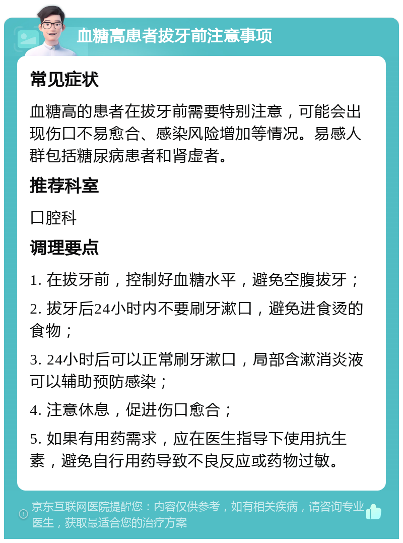 血糖高患者拔牙前注意事项 常见症状 血糖高的患者在拔牙前需要特别注意，可能会出现伤口不易愈合、感染风险增加等情况。易感人群包括糖尿病患者和肾虚者。 推荐科室 口腔科 调理要点 1. 在拔牙前，控制好血糖水平，避免空腹拔牙； 2. 拔牙后24小时内不要刷牙漱口，避免进食烫的食物； 3. 24小时后可以正常刷牙漱口，局部含漱消炎液可以辅助预防感染； 4. 注意休息，促进伤口愈合； 5. 如果有用药需求，应在医生指导下使用抗生素，避免自行用药导致不良反应或药物过敏。