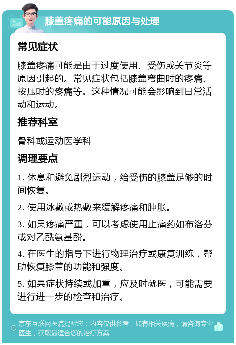 膝盖疼痛的可能原因与处理 常见症状 膝盖疼痛可能是由于过度使用、受伤或关节炎等原因引起的。常见症状包括膝盖弯曲时的疼痛、按压时的疼痛等。这种情况可能会影响到日常活动和运动。 推荐科室 骨科或运动医学科 调理要点 1. 休息和避免剧烈运动，给受伤的膝盖足够的时间恢复。 2. 使用冰敷或热敷来缓解疼痛和肿胀。 3. 如果疼痛严重，可以考虑使用止痛药如布洛芬或对乙酰氨基酚。 4. 在医生的指导下进行物理治疗或康复训练，帮助恢复膝盖的功能和强度。 5. 如果症状持续或加重，应及时就医，可能需要进行进一步的检查和治疗。