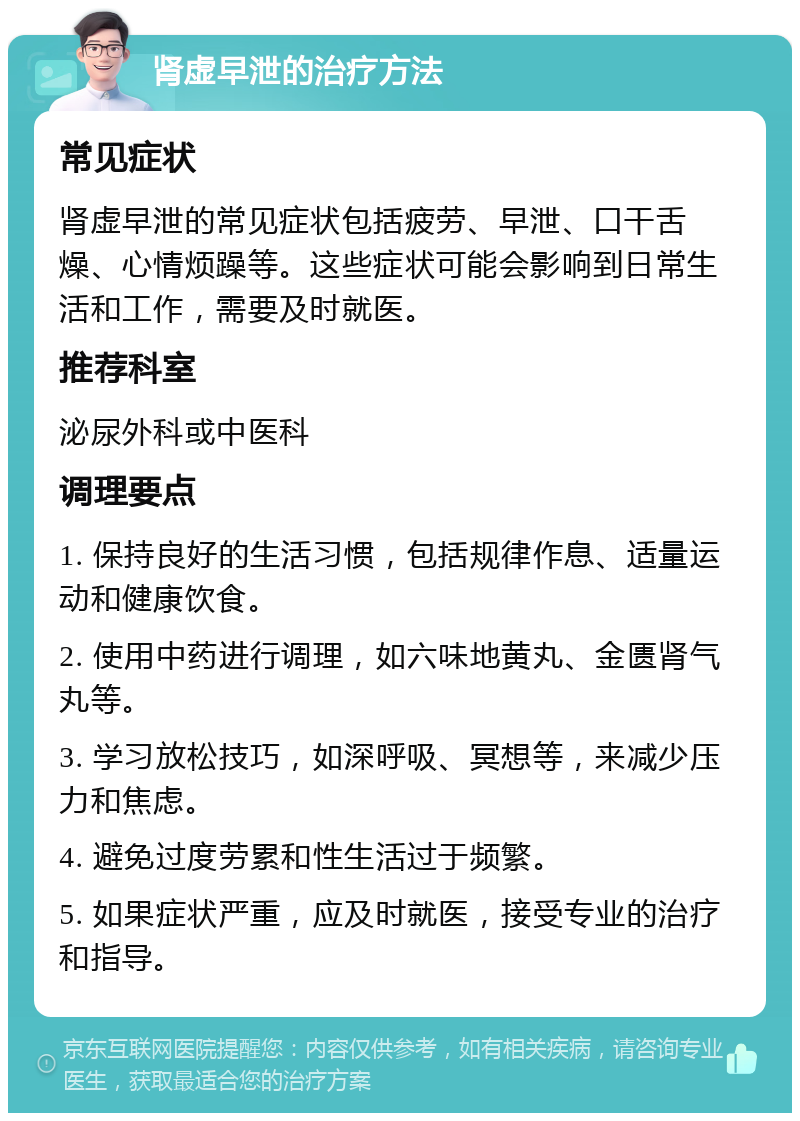 肾虚早泄的治疗方法 常见症状 肾虚早泄的常见症状包括疲劳、早泄、口干舌燥、心情烦躁等。这些症状可能会影响到日常生活和工作，需要及时就医。 推荐科室 泌尿外科或中医科 调理要点 1. 保持良好的生活习惯，包括规律作息、适量运动和健康饮食。 2. 使用中药进行调理，如六味地黄丸、金匮肾气丸等。 3. 学习放松技巧，如深呼吸、冥想等，来减少压力和焦虑。 4. 避免过度劳累和性生活过于频繁。 5. 如果症状严重，应及时就医，接受专业的治疗和指导。