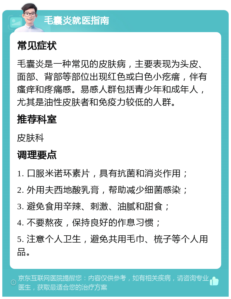 毛囊炎就医指南 常见症状 毛囊炎是一种常见的皮肤病，主要表现为头皮、面部、背部等部位出现红色或白色小疙瘩，伴有瘙痒和疼痛感。易感人群包括青少年和成年人，尤其是油性皮肤者和免疫力较低的人群。 推荐科室 皮肤科 调理要点 1. 口服米诺环素片，具有抗菌和消炎作用； 2. 外用夫西地酸乳膏，帮助减少细菌感染； 3. 避免食用辛辣、刺激、油腻和甜食； 4. 不要熬夜，保持良好的作息习惯； 5. 注意个人卫生，避免共用毛巾、梳子等个人用品。