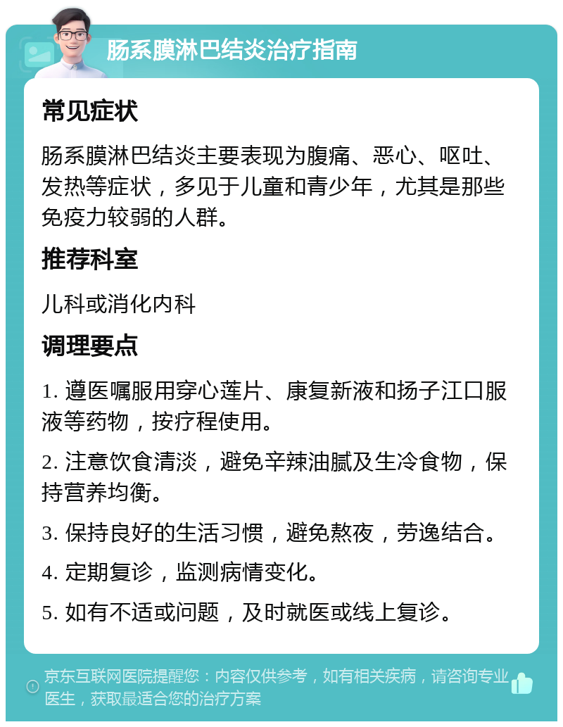 肠系膜淋巴结炎治疗指南 常见症状 肠系膜淋巴结炎主要表现为腹痛、恶心、呕吐、发热等症状，多见于儿童和青少年，尤其是那些免疫力较弱的人群。 推荐科室 儿科或消化内科 调理要点 1. 遵医嘱服用穿心莲片、康复新液和扬子江口服液等药物，按疗程使用。 2. 注意饮食清淡，避免辛辣油腻及生冷食物，保持营养均衡。 3. 保持良好的生活习惯，避免熬夜，劳逸结合。 4. 定期复诊，监测病情变化。 5. 如有不适或问题，及时就医或线上复诊。