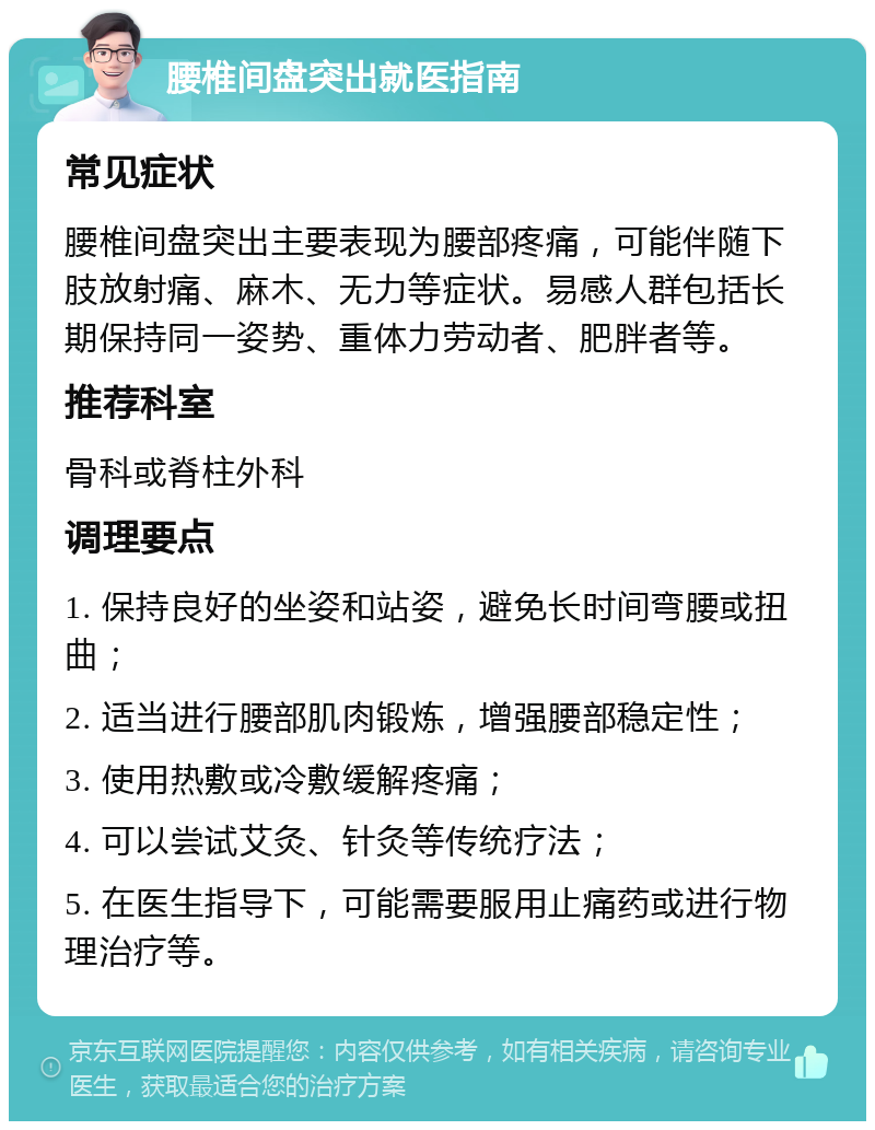 腰椎间盘突出就医指南 常见症状 腰椎间盘突出主要表现为腰部疼痛，可能伴随下肢放射痛、麻木、无力等症状。易感人群包括长期保持同一姿势、重体力劳动者、肥胖者等。 推荐科室 骨科或脊柱外科 调理要点 1. 保持良好的坐姿和站姿，避免长时间弯腰或扭曲； 2. 适当进行腰部肌肉锻炼，增强腰部稳定性； 3. 使用热敷或冷敷缓解疼痛； 4. 可以尝试艾灸、针灸等传统疗法； 5. 在医生指导下，可能需要服用止痛药或进行物理治疗等。