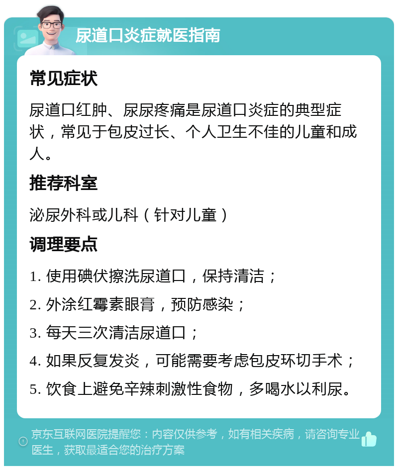 尿道口炎症就医指南 常见症状 尿道口红肿、尿尿疼痛是尿道口炎症的典型症状，常见于包皮过长、个人卫生不佳的儿童和成人。 推荐科室 泌尿外科或儿科（针对儿童） 调理要点 1. 使用碘伏擦洗尿道口，保持清洁； 2. 外涂红霉素眼膏，预防感染； 3. 每天三次清洁尿道口； 4. 如果反复发炎，可能需要考虑包皮环切手术； 5. 饮食上避免辛辣刺激性食物，多喝水以利尿。