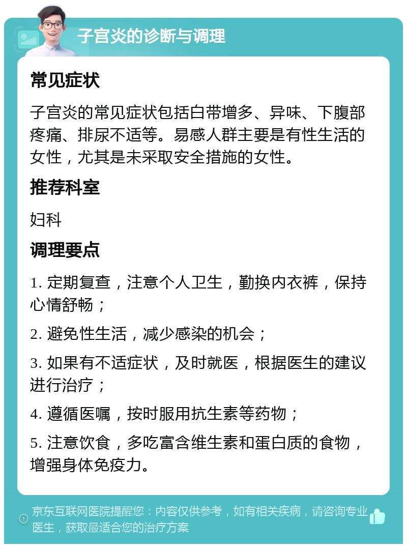 子宫炎的诊断与调理 常见症状 子宫炎的常见症状包括白带增多、异味、下腹部疼痛、排尿不适等。易感人群主要是有性生活的女性，尤其是未采取安全措施的女性。 推荐科室 妇科 调理要点 1. 定期复查，注意个人卫生，勤换内衣裤，保持心情舒畅； 2. 避免性生活，减少感染的机会； 3. 如果有不适症状，及时就医，根据医生的建议进行治疗； 4. 遵循医嘱，按时服用抗生素等药物； 5. 注意饮食，多吃富含维生素和蛋白质的食物，增强身体免疫力。