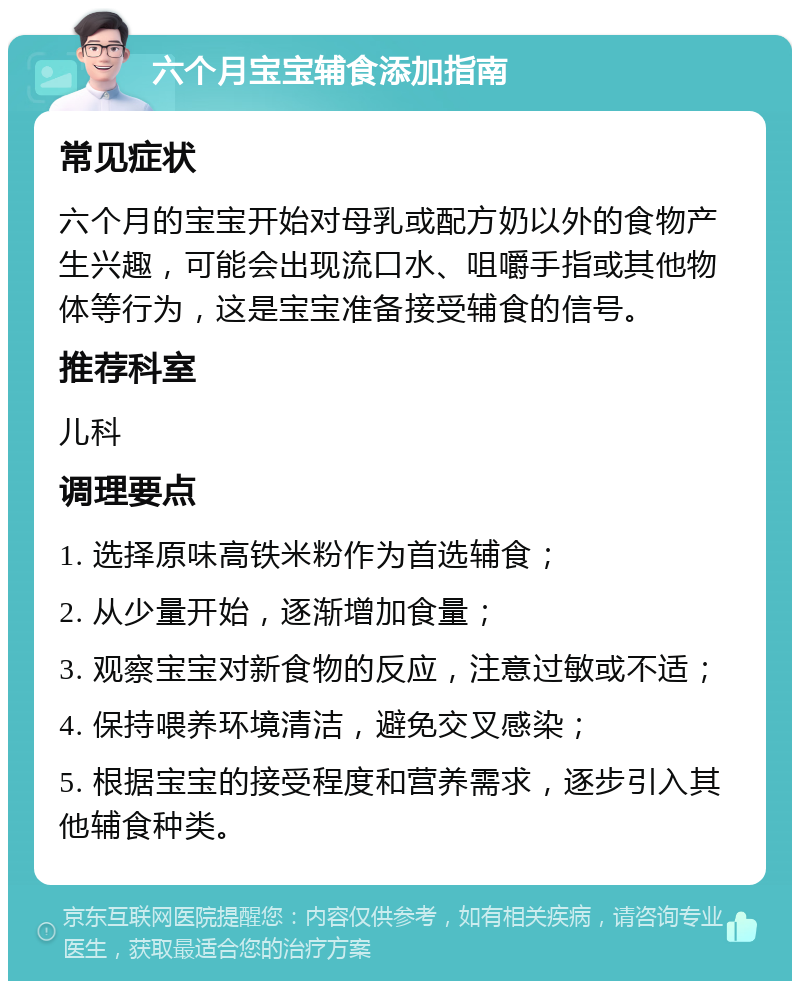 六个月宝宝辅食添加指南 常见症状 六个月的宝宝开始对母乳或配方奶以外的食物产生兴趣，可能会出现流口水、咀嚼手指或其他物体等行为，这是宝宝准备接受辅食的信号。 推荐科室 儿科 调理要点 1. 选择原味高铁米粉作为首选辅食； 2. 从少量开始，逐渐增加食量； 3. 观察宝宝对新食物的反应，注意过敏或不适； 4. 保持喂养环境清洁，避免交叉感染； 5. 根据宝宝的接受程度和营养需求，逐步引入其他辅食种类。