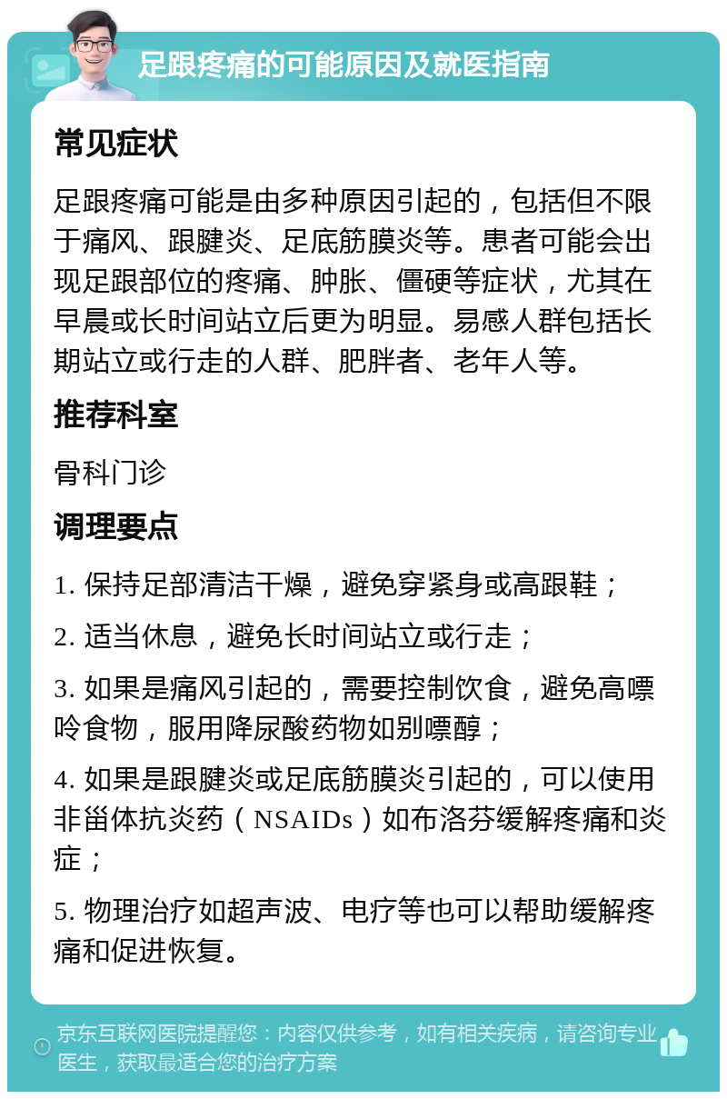 足跟疼痛的可能原因及就医指南 常见症状 足跟疼痛可能是由多种原因引起的，包括但不限于痛风、跟腱炎、足底筋膜炎等。患者可能会出现足跟部位的疼痛、肿胀、僵硬等症状，尤其在早晨或长时间站立后更为明显。易感人群包括长期站立或行走的人群、肥胖者、老年人等。 推荐科室 骨科门诊 调理要点 1. 保持足部清洁干燥，避免穿紧身或高跟鞋； 2. 适当休息，避免长时间站立或行走； 3. 如果是痛风引起的，需要控制饮食，避免高嘌呤食物，服用降尿酸药物如别嘌醇； 4. 如果是跟腱炎或足底筋膜炎引起的，可以使用非甾体抗炎药（NSAIDs）如布洛芬缓解疼痛和炎症； 5. 物理治疗如超声波、电疗等也可以帮助缓解疼痛和促进恢复。