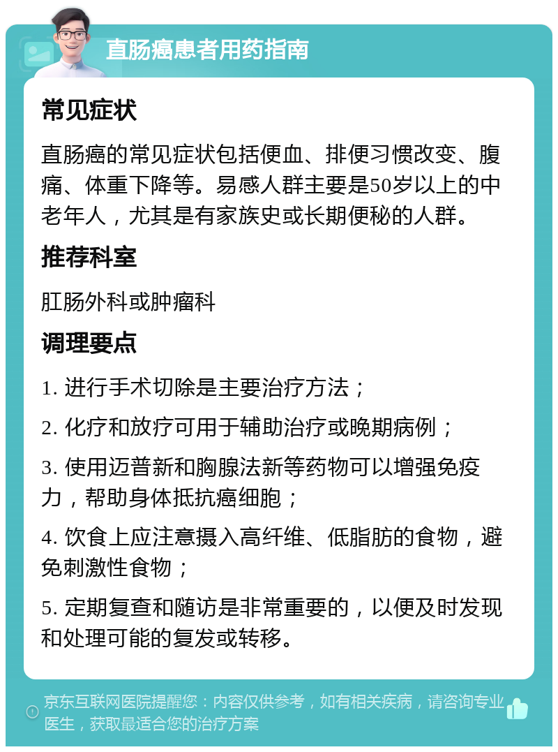 直肠癌患者用药指南 常见症状 直肠癌的常见症状包括便血、排便习惯改变、腹痛、体重下降等。易感人群主要是50岁以上的中老年人，尤其是有家族史或长期便秘的人群。 推荐科室 肛肠外科或肿瘤科 调理要点 1. 进行手术切除是主要治疗方法； 2. 化疗和放疗可用于辅助治疗或晚期病例； 3. 使用迈普新和胸腺法新等药物可以增强免疫力，帮助身体抵抗癌细胞； 4. 饮食上应注意摄入高纤维、低脂肪的食物，避免刺激性食物； 5. 定期复查和随访是非常重要的，以便及时发现和处理可能的复发或转移。