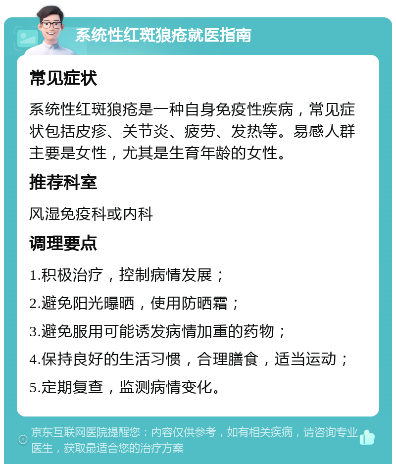 系统性红斑狼疮就医指南 常见症状 系统性红斑狼疮是一种自身免疫性疾病，常见症状包括皮疹、关节炎、疲劳、发热等。易感人群主要是女性，尤其是生育年龄的女性。 推荐科室 风湿免疫科或内科 调理要点 1.积极治疗，控制病情发展； 2.避免阳光曝晒，使用防晒霜； 3.避免服用可能诱发病情加重的药物； 4.保持良好的生活习惯，合理膳食，适当运动； 5.定期复查，监测病情变化。